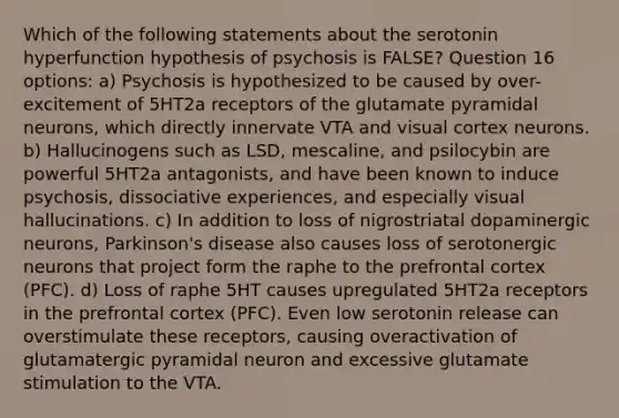 Which of the following statements about the serotonin hyperfunction hypothesis of psychosis is FALSE? Question 16 options: a) Psychosis is hypothesized to be caused by over-excitement of 5HT2a receptors of the glutamate pyramidal neurons, which directly innervate VTA and visual cortex neurons. b) Hallucinogens such as LSD, mescaline, and psilocybin are powerful 5HT2a antagonists, and have been known to induce psychosis, dissociative experiences, and especially visual hallucinations. c) In addition to loss of nigrostriatal dopaminergic neurons, Parkinson's disease also causes loss of serotonergic neurons that project form the raphe to the prefrontal cortex (PFC). d) Loss of raphe 5HT causes upregulated 5HT2a receptors in the prefrontal cortex (PFC). Even low serotonin release can overstimulate these receptors, causing overactivation of glutamatergic pyramidal neuron and excessive glutamate stimulation to the VTA.