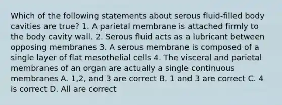 Which of the following statements about serous fluid-filled body cavities are true? 1. A parietal membrane is attached firmly to the body cavity wall. 2. Serous fluid acts as a lubricant between opposing membranes 3. A serous membrane is composed of a single layer of flat mesothelial cells 4. The visceral and parietal membranes of an organ are actually a single continuous membranes A. 1,2, and 3 are correct B. 1 and 3 are correct C. 4 is correct D. All are correct