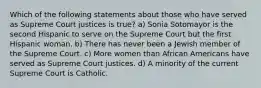 Which of the following statements about those who have served as Supreme Court justices is true? a) Sonia Sotomayor is the second Hispanic to serve on the Supreme Court but the first Hispanic woman. b) There has never been a Jewish member of the Supreme Court. c) More women than African Americans have served as Supreme Court justices. d) A minority of the current Supreme Court is Catholic.