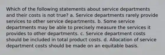 Which of the following statements about service departments and their costs is not true? a. Service departments rarely provide services to other service departments. b. Some service departments may be able to precisely measure the services it provides to other departments. c. Service department costs should be included in total product costs. d. Allocation of service department costs should be made on an equitable basis.