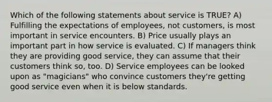 Which of the following statements about service is TRUE? A) Fulfilling the expectations of employees, not customers, is most important in service encounters. B) Price usually plays an important part in how service is evaluated. C) If managers think they are providing good service, they can assume that their customers think so, too. D) Service employees can be looked upon as "magicians" who convince customers they're getting good service even when it is below standards.