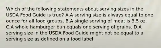 Which of the following statements about serving sizes in the USDA Food Guide is true? A.A serving size is always equal to one ounce for all food groups. B.A single serving of meat is 3.5 oz. C.A whole hamburger bun equals one serving of grains. D.A serving size in the USDA Food Guide might not be equal to a serving size as defined on a food label