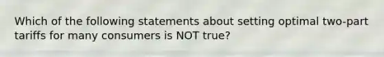 Which of the following statements about setting optimal two-part tariffs for many consumers is NOT true?