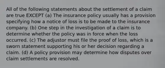 All of the following statements about the settlement of a claim are true EXCEPT (a) The insurance policy usually has a provision specifying how a notice of loss is to be made to the insurance company. (b) One step in the investigation of a claim is to determine whether the policy was in force when the loss occurred. (c) The adjustor must file the proof of loss, which is a sworn statement supporting his or her decision regarding a claim. (d) A policy provision may determine how disputes over claim settlements are resolved.