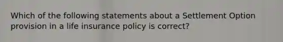 Which of the following statements about a Settlement Option provision in a life insurance policy is correct?