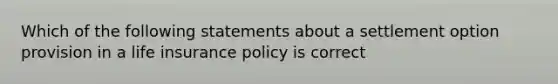 Which of the following statements about a settlement option provision in a life insurance policy is correct