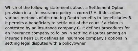 Which of the following statements about a Settlement Option provision in a life insurance policy is correct? A. It describes various methods of distributing Death benefits to beneficiaries B. It permits a beneficiary to settle out of the court if a claim in contested by an insurance company C. It defines procedures for an insurance company to follow in settling disputes among an insured's heirs D. It defines an insurance company's options in settling legal disputes with a policyowner