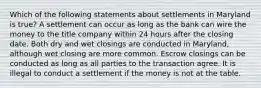 Which of the following statements about settlements in Maryland is true? A settlement can occur as long as the bank can wire the money to the title company within 24 hours after the closing date. Both dry and wet closings are conducted in Maryland, although wet closing are more common. Escrow closings can be conducted as long as all parties to the transaction agree. It is illegal to conduct a settlement if the money is not at the table.