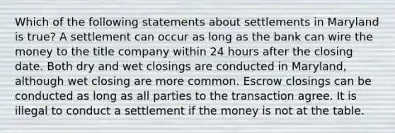 Which of the following statements about settlements in Maryland is true? A settlement can occur as long as the bank can wire the money to the title company within 24 hours after the closing date. Both dry and wet closings are conducted in Maryland, although wet closing are more common. Escrow closings can be conducted as long as all parties to the transaction agree. It is illegal to conduct a settlement if the money is not at the table.