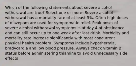 Which of the following statements about severe alcohol withdrawal are true? Select one or more: Severe alcohol withdrawal has a mortality rate of at least 5%. Often high doses of diazepam are used for symptomatic relief. Peak onset of severe alcohol withdrawal symptoms is at day 4 of abstinence and can still occur up to one week after last drink. Morbidity and mortality rate increase significantly with most concurrent physical health problem. Symptoms include hypothermia, bradycardia and low blood pressure. Always check vitamin B status before administering thiamine to avoid unnecessary side effects