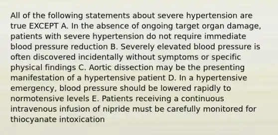 All of the following statements about severe hypertension are true EXCEPT A. In the absence of ongoing target organ damage, patients with severe hypertension do not require immediate blood pressure reduction B. Severely elevated blood pressure is often discovered incidentally without symptoms or specific physical findings C. Aortic dissection may be the presenting manifestation of a hypertensive patient D. In a hypertensive emergency, blood pressure should be lowered rapidly to normotensive levels E. Patients receiving a continuous intravenous infusion of nipride must be carefully monitored for thiocyanate intoxication