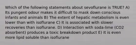 Which of the following statements about sevoflurane is TRUE? A) Its pungent odour makes it difficult to mask down conscious infants and animals B) The extent of hepatic metabolism is even lower than with isoflurane C) It is associated with slower recoveries than isoflurane. D) Interaction with soda-lime (CO2 absorbent) produces a toxic breakdown product E) It is even more lipid soluble than isoflurane