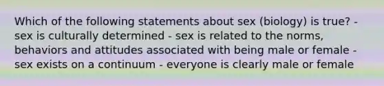 Which of the following statements about sex (biology) is true? - sex is culturally determined - sex is related to the norms, behaviors and attitudes associated with being male or female - sex exists on a continuum - everyone is clearly male or female