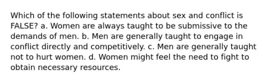 Which of the following statements about sex and conflict is FALSE? a. Women are always taught to be submissive to the demands of men. b. Men are generally taught to engage in conflict directly and competitively. c. Men are generally taught not to hurt women. d. Women might feel the need to fight to obtain necessary resources.