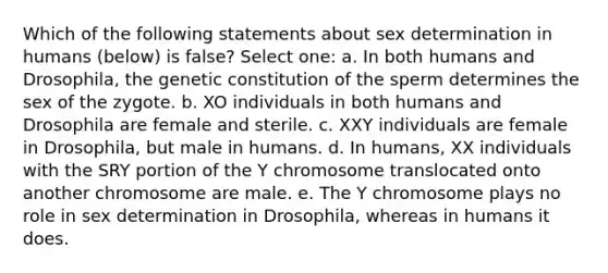 Which of the following statements about sex determination in humans (below) is false? Select one: a. In both humans and Drosophila, the genetic constitution of the sperm determines the sex of the zygote. b. XO individuals in both humans and Drosophila are female and sterile. c. XXY individuals are female in Drosophila, but male in humans. d. In humans, XX individuals with the SRY portion of the Y chromosome translocated onto another chromosome are male. e. The Y chromosome plays no role in sex determination in Drosophila, whereas in humans it does.