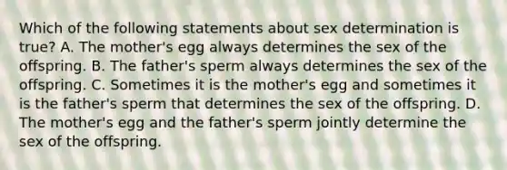 Which of the following statements about sex determination is true? A. The mother's egg always determines the sex of the offspring. B. The father's sperm always determines the sex of the offspring. C. Sometimes it is the mother's egg and sometimes it is the father's sperm that determines the sex of the offspring. D. The mother's egg and the father's sperm jointly determine the sex of the offspring.