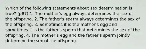 Which of the following statements about sex determination is true? (p87) 1. The mother's egg always determines the sex of the offspring. 2. The father's sperm always determines the sex of the offspring. 3. Sometimes it is the mother's egg and sometimes it is the father's sperm that determines the sex of the offspring. 4. The mother's egg and the father's sperm jointly determine the sex of the offspring.