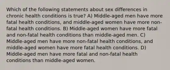 Which of the following statements about sex differences in chronic health conditions is true? A) Middle-aged men have more fatal health conditions, and middle-aged women have more non-fatal health conditions. B) Middle-aged women have more fatal and non-fatal health conditions than middle-aged men. C) Middle-aged men have more non-fatal health conditions, and middle-aged women have more fatal health conditions. D) Middle-aged men have more fatal and non-fatal health conditions than middle-aged women.