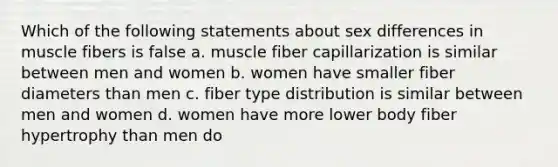 Which of the following statements about sex differences in muscle fibers is false a. muscle fiber capillarization is similar between men and women b. women have smaller fiber diameters than men c. fiber type distribution is similar between men and women d. women have more lower body fiber hypertrophy than men do