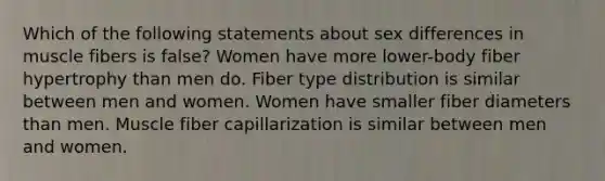 Which of the following statements about sex differences in muscle fibers is false? Women have more lower-body fiber hypertrophy than men do. Fiber type distribution is similar between men and women. Women have smaller fiber diameters than men. Muscle fiber capillarization is similar between men and women.