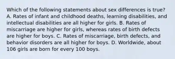 Which of the following statements about sex differences is true? A. Rates of infant and childhood deaths, learning disabilities, and intellectual disabilities are all higher for girls. B. Rates of miscarriage are higher for girls, whereas rates of birth defects are higher for boys. C. Rates of miscarriage, birth defects, and behavior disorders are all higher for boys. D. Worldwide, about 106 girls are born for every 100 boys.