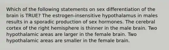 Which of the following statements on sex differentiation of the brain is TRUE? The estrogen-insensitive hypothalamus in males results in a sporadic production of sex hormones. The cerebral cortex of the right hemisphere is thinner in the male brain. Two hypothalamic areas are larger in the female brain. Two hypothalamic areas are smaller in the female brain.