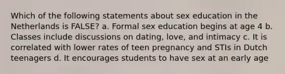 Which of the following statements about sex education in the Netherlands is FALSE? a. Formal sex education begins at age 4 b. Classes include discussions on dating, love, and intimacy c. It is correlated with lower rates of teen pregnancy and STIs in Dutch teenagers d. It encourages students to have sex at an early age