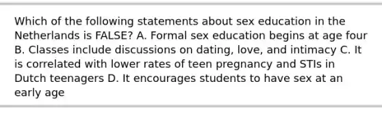 Which of the following statements about sex education in the Netherlands is FALSE? A. Formal sex education begins at age four B. Classes include discussions on dating, love, and intimacy C. It is correlated with lower rates of teen pregnancy and STIs in Dutch teenagers D. It encourages students to have sex at an early age