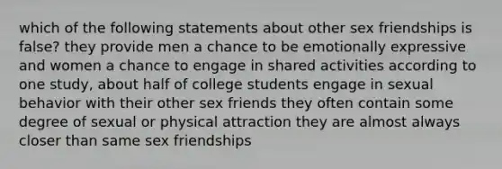 which of the following statements about other sex friendships is false? they provide men a chance to be emotionally expressive and women a chance to engage in shared activities according to one study, about half of college students engage in sexual behavior with their other sex friends they often contain some degree of sexual or physical attraction they are almost always closer than same sex friendships