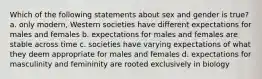 Which of the following statements about sex and gender is true? a. only modern, Western societies have different expectations for males and females b. expectations for males and females are stable across time c. societies have varying expectations of what they deem appropriate for males and females d. expectations for masculinity and femininity are rooted exclusively in biology