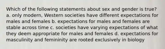 Which of the following statements about sex and gender is true? a. only modern, Western societies have different expectations for males and females b. expectations for males and females are stable across time c. societies have varying expectations of what they deem appropriate for males and females d. expectations for masculinity and femininity are rooted exclusively in biology