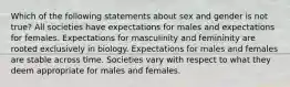 Which of the following statements about sex and gender is not true? All societies have expectations for males and expectations for females. Expectations for masculinity and femininity are rooted exclusively in biology. Expectations for males and females are stable across time. Societies vary with respect to what they deem appropriate for males and females.