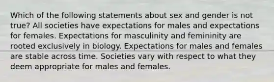 Which of the following statements about sex and gender is not true? All societies have expectations for males and expectations for females. Expectations for masculinity and femininity are rooted exclusively in biology. Expectations for males and females are stable across time. Societies vary with respect to what they deem appropriate for males and females.