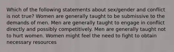 Which of the following statements about sex/gender and conflict is not true? Women are generally taught to be submissive to the demands of men. Men are generally taught to engage in conflict directly and possibly competitively. Men are generally taught not to hurt women. Women might feel the need to fight to obtain necessary resources