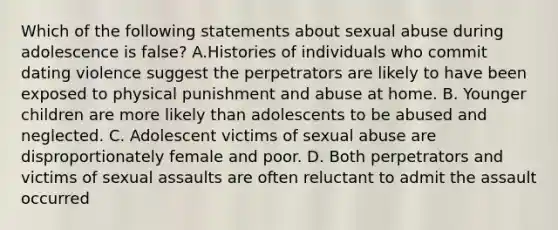 Which of the following statements about sexual abuse during adolescence is false? A.Histories of individuals who commit dating violence suggest the perpetrators are likely to have been exposed to physical punishment and abuse at home. B. Younger children are more likely than adolescents to be abused and neglected. C. Adolescent victims of sexual abuse are disproportionately female and poor. D. Both perpetrators and victims of sexual assaults are often reluctant to admit the assault occurred