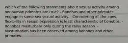 Which of the following statements about sexual activity among nonhuman primates are true? - Bonobos and other primates engage in same-sex sexual activity. - Considering all the apes, flexibility in sexual expression is least characteristic of bonobos. - Bonobos masturbate only during the rainy season. - Masturbation has been observed among bonobos and other primates.