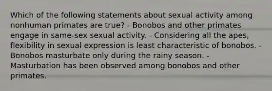 Which of the following statements about sexual activity among nonhuman primates are true? - Bonobos and other primates engage in same-sex sexual activity. - Considering all the apes, flexibility in sexual expression is least characteristic of bonobos. - Bonobos masturbate only during the rainy season. - Masturbation has been observed among bonobos and other primates.