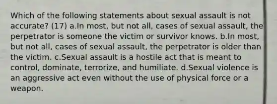 Which of the following statements about sexual assault is not accurate? (17) a.In most, but not all, cases of sexual assault, the perpetrator is someone the victim or survivor knows. b.In most, but not all, cases of sexual assault, the perpetrator is older than the victim. c.Sexual assault is a hostile act that is meant to control, dominate, terrorize, and humiliate. d.Sexual violence is an aggressive act even without the use of physical force or a weapon.