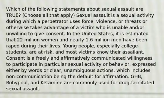 Which of the following statements about sexual assault are TRUE? (Choose all that apply) Sexual assault is a sexual activity during which a perpetrator uses force, violence, or threats or otherwise takes advantage of a victim who is unable and/or unwilling to give consent. In the United States, it is estimated that 22 million women and nearly 1.6 million men have been raped during their lives. Young people, especially college students, are at risk, and most victims know their assailant. Consent is a freely and affirmatively communicated willingness to participate in particular sexual activity or behavior, expressed either by words or clear, unambiguous actions, which includes non-communication being the default for affirmation. GHB, Rohypnol, and Ketamine are commonly used for drug-facilitated sexual assault.