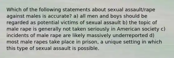 Which of the following statements about sexual assault/rape against males is accurate? a) all men and boys should be regarded as potential victims of sexual assault b) the topic of male rape is generally not taken seriously in American society c) incidents of male rape are likely massively underreported d) most male rapes take place in prison, a unique setting in which this type of sexual assault is possible.