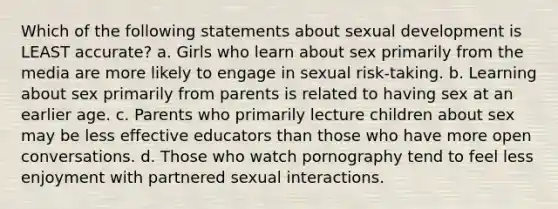 Which of the following statements about sexual development is LEAST accurate? a. Girls who learn about sex primarily from the media are more likely to engage in sexual risk-taking. b. Learning about sex primarily from parents is related to having sex at an earlier age. c. Parents who primarily lecture children about sex may be less effective educators than those who have more open conversations. d. Those who watch pornography tend to feel less enjoyment with partnered sexual interactions.