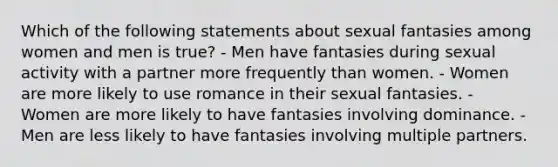 Which of the following statements about sexual fantasies among women and men is true? - Men have fantasies during sexual activity with a partner more frequently than women. - Women are more likely to use romance in their sexual fantasies. - Women are more likely to have fantasies involving dominance. - Men are less likely to have fantasies involving multiple partners.