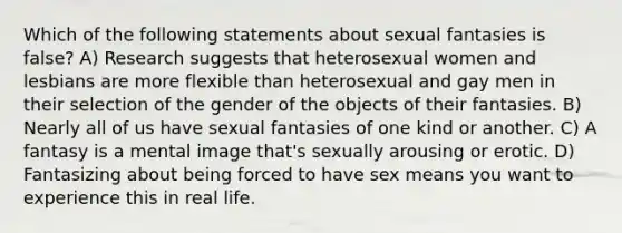 Which of the following statements about sexual fantasies is false? A) Research suggests that heterosexual women and lesbians are more flexible than heterosexual and gay men in their selection of the gender of the objects of their fantasies. B) Nearly all of us have sexual fantasies of one kind or another. C) A fantasy is a mental image that's sexually arousing or erotic. D) Fantasizing about being forced to have sex means you want to experience this in real life.