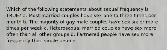 Which of the following statements about sexual frequency is TRUE? a. Most married couples have sex one to three times per month b. The majority of gay male couples have sex six or more times per week c. Heterosexual married couples have sex more often than all other groups d. Partnered people have sex more frequently than single people