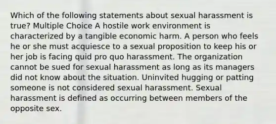 Which of the following statements about sexual harassment is true? Multiple Choice A hostile work environment is characterized by a tangible economic harm. A person who feels he or she must acquiesce to a sexual proposition to keep his or her job is facing quid pro quo harassment. The organization cannot be sued for sexual harassment as long as its managers did not know about the situation. Uninvited hugging or patting someone is not considered sexual harassment. Sexual harassment is defined as occurring between members of the opposite sex.