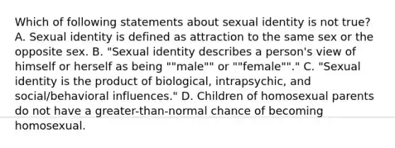 Which of following statements about sexual identity is not true? A. Sexual identity is defined as attraction to the same sex or the opposite sex. B. "Sexual identity describes a person's view of himself or herself as being ""male"" or ""female""." C. "Sexual identity is the product of biological, intrapsychic, and social/behavioral influences." D. Children of homosexual parents do not have a greater-than-normal chance of becoming homosexual.