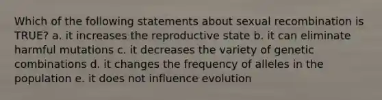 Which of the following statements about sexual recombination is TRUE? a. it increases the reproductive state b. it can eliminate harmful mutations c. it decreases the variety of genetic combinations d. it changes the frequency of alleles in the population e. it does not influence evolution