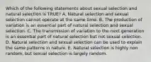 Which of the following statements about sexual selection and natural selection is TRUE? A. Natural selection and sexual selection cannot operate at the same time. B. The production of variation is an essential part of natural selection and sexual selection. C. The transmission of variation to the next generation is an essential part of natural selection but not sexual selection. D. Natural selection and sexual selection can be used to explain the same patterns in nature. E. Natural selection is highly non random, but sexual selection is largely random.