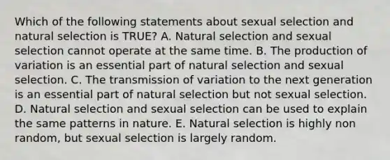 Which of the following statements about sexual selection and natural selection is TRUE? A. Natural selection and sexual selection cannot operate at the same time. B. The production of variation is an essential part of natural selection and sexual selection. C. The transmission of variation to the next generation is an essential part of natural selection but not sexual selection. D. Natural selection and sexual selection can be used to explain the same patterns in nature. E. Natural selection is highly non random, but sexual selection is largely random.