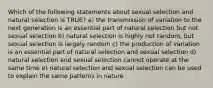 Which of the following statements about sexual selection and natural selection is TRUE? a) the transmission of variation to the next generation is an essential part of natural selection but not sexual selection b) natural selection is highly not random, but sexual selection is largely random c) the production of variation is an essential part of natural selection and sexual selection d) natural selection and sexual selection cannot operate at the same time e) natural selection and sexual selection can be used to explain the same patterns in nature